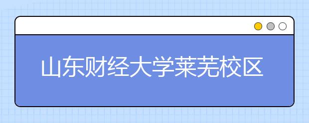 山东财经大学莱芜校区启动运行