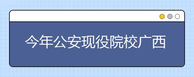 今年公安现役院校广西计划招57人 考生需等待通知