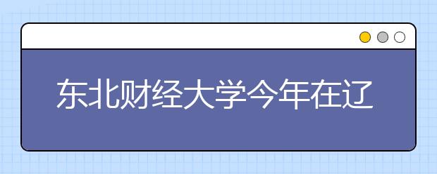 东北财经大学今年在辽宁省计划招生683人