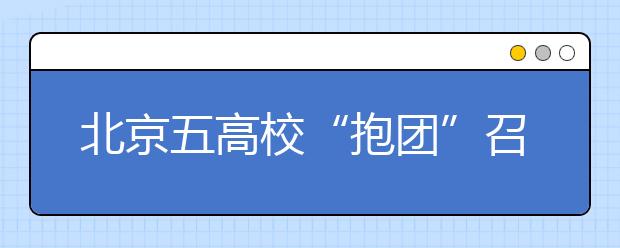 北京五高校“抱团”召开招生咨询会透露新信息