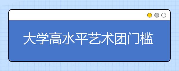 大学高水平艺术团门槛增高 临时抱佛脚没用了