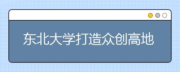 东北大学打造众创高地 培育创新创业生力军