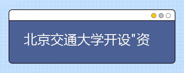 北京交通大学开设"资助课堂"引领困难新生放飞理想