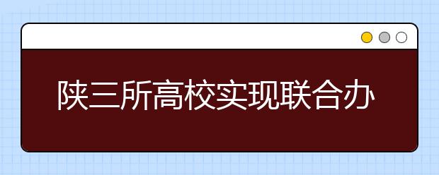 陕三所高校实现联合办学