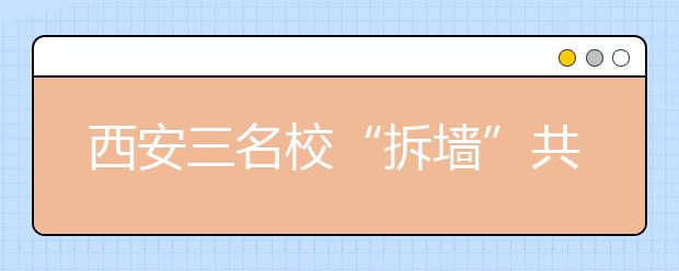 西安三名校“拆墙”共育本科生