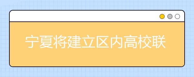 宁夏将建立区内高校联盟实现资源共享