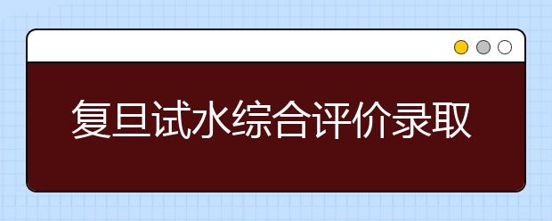 复旦试水综合评价录取 沪考生凭高考成绩进面试