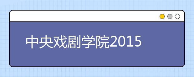 中央戏剧学院2015年艺考27000多名考生报考