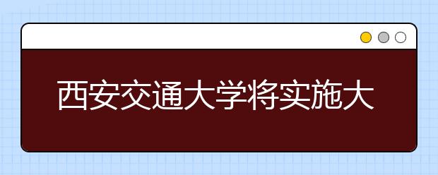 西安交通大学将实施大类招生 本科入学一两年后选专业