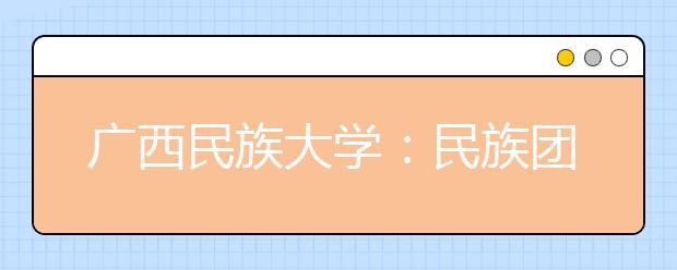 广西民族大学：民族团结成为学校一张靓丽名片