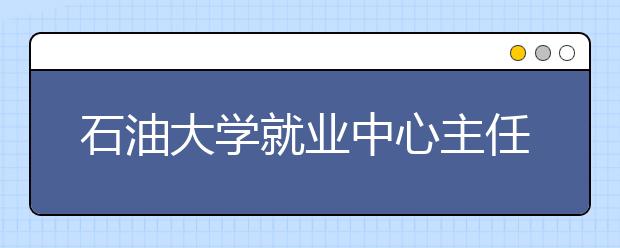 石油大学就业中心主任：毕业生求职要开阔视野