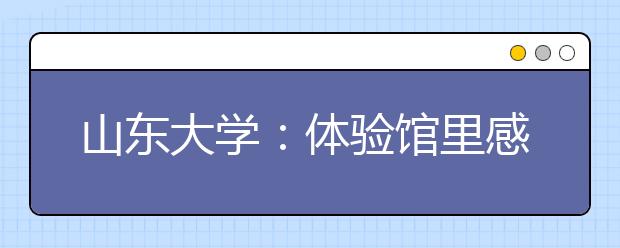 山东大学：体验馆里感知中华文化