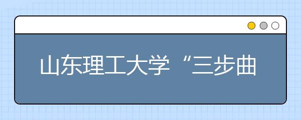 山东理工大学“三步曲”扎实推进实践教学