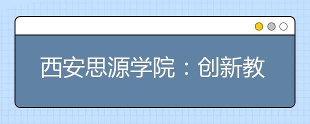 西安思源学院：创新教育 成果斐然