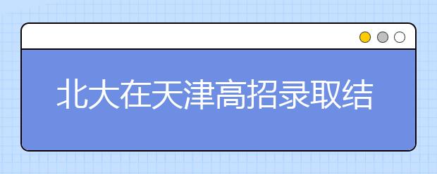 北大在天津高招录取结束 81名优秀学子圆梦燕园