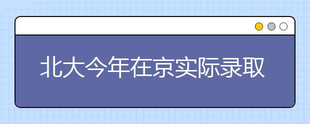 北大今年在京实际录取184人 基础学科受热捧