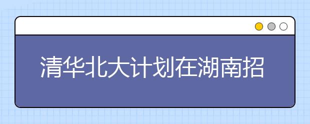 清华北大计划在湖南招生136人