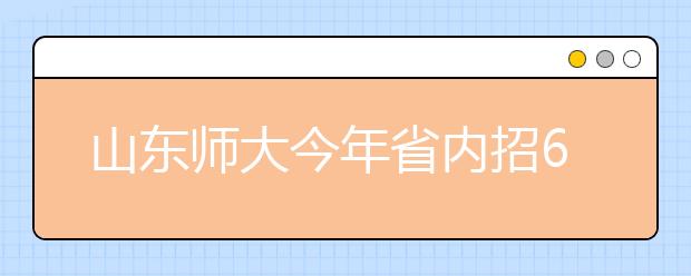 山东师大今年省内招6486名本科生 分数线变化不会太大