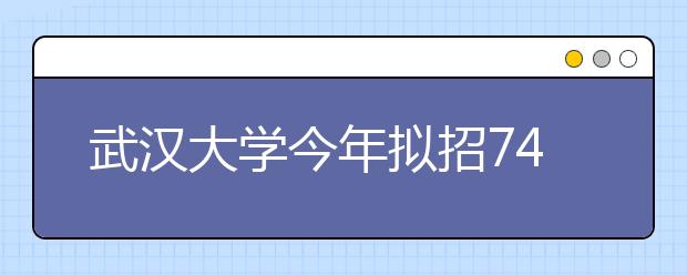 武汉大学今年拟招7400名本科生