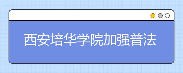 西安培华学院加强普法宣传教育夯实校园安全稳定工作