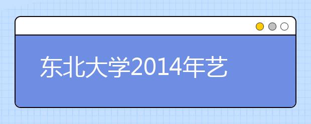 东北大学2014年艺术类专业使用各省专业统考成绩录取的通知