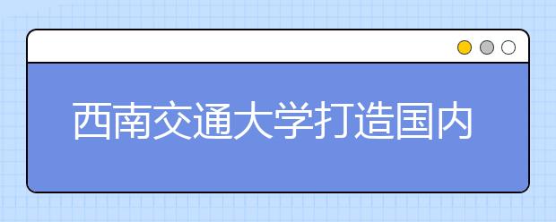 西南交通大学打造国内轨道交通人才培养规范