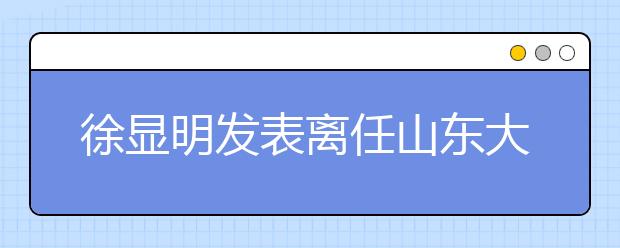 徐显明发表离任山东大学校长感言 新校长张荣表祝愿