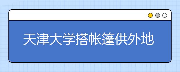 天津大学搭帐篷供外地新生家长住宿 