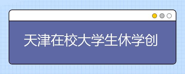 天津在校大学生休学创业可保学籍 