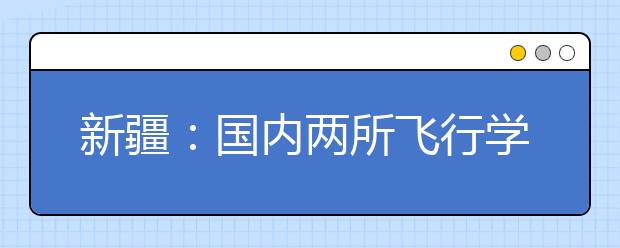 新疆：国内两所飞行学院来疆招生 11月开始报名