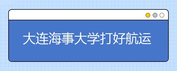 大连海事大学打好航运“特色牌”学子就业通畅