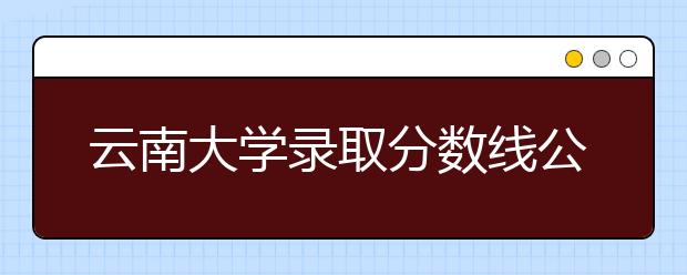 云南大学录取分数线公布文史类：527分 理工类：504分 