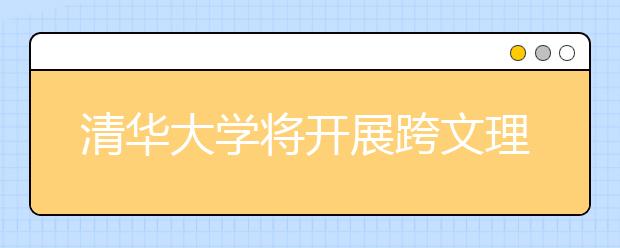 清华大学将开展跨文理科类招生 