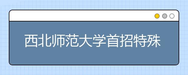 西北师范大学首招特殊教育本科生30名 