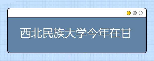 西北民族大学今年在甘招收本科生411名 