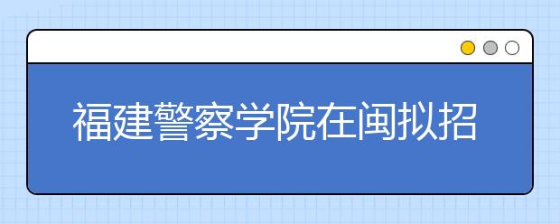 福建警察学院在闽拟招300人 有2个专业暂不招生 