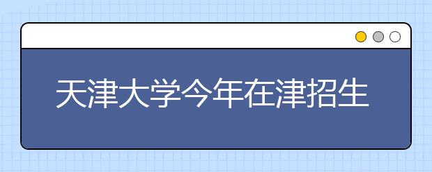 天津大学今年在津招生计划702人 