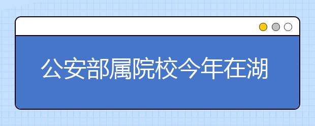 公安部属院校今年在湖北省招生220人