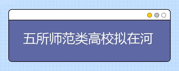 五所师范类高校拟在河南招1089人 