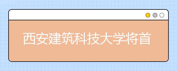 西安建筑科技大学将首次实行专业级差录取方式