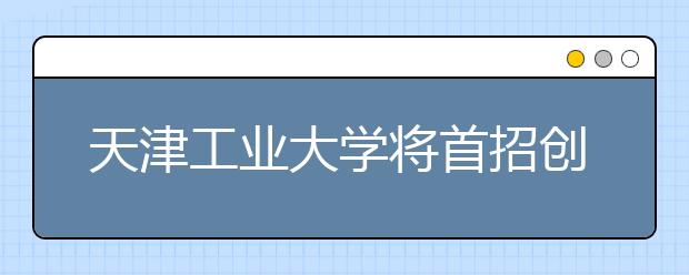 天津工业大学将首招创新实验班学制4年 