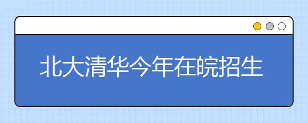 北大清华今年在皖招生有增无减 