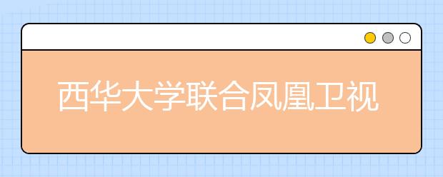 西华大学联合凤凰卫视培养150名本科生 