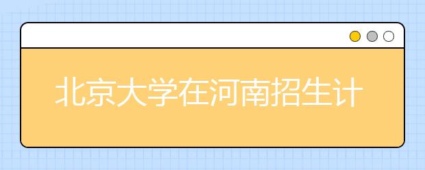 北京大学在河南招生计划锐减18人 