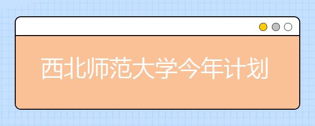 西北师范大学今年计划在甘肃招收2941人 