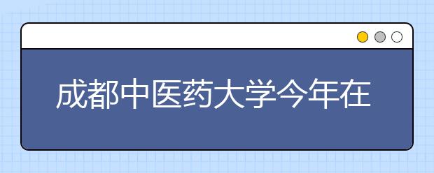 成都中医药大学今年在川计划招生3887名 