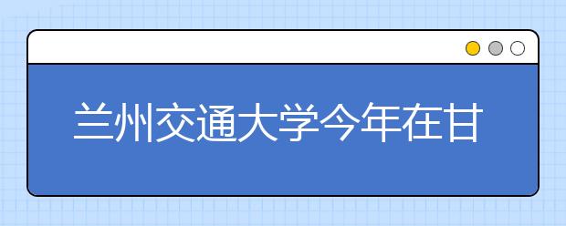 兰州交通大学今年在甘招收3190名本科生 