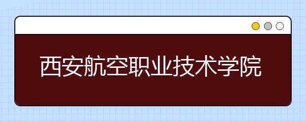 西安航空职业技术学院：2011年新增三个专业