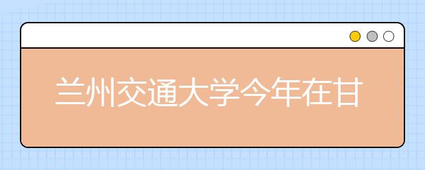 兰州交通大学今年在甘肃增招183人 