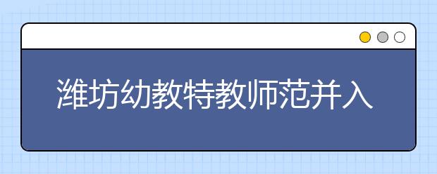 潍坊幼教特教师范并入潍坊学院 试点大专招生 